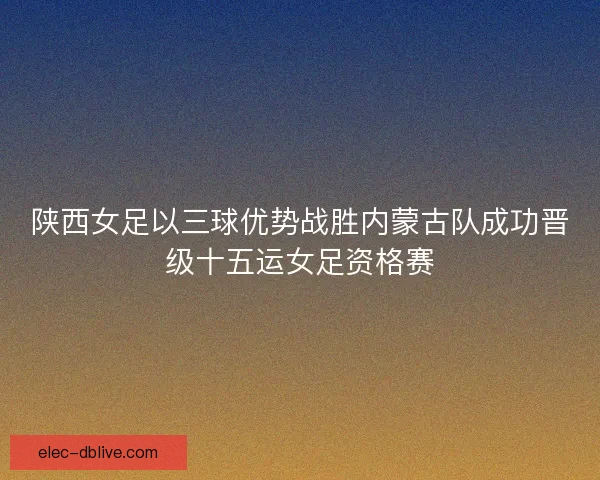 陕西女足以三球优势战胜内蒙古队成功晋级十五运女足资格赛