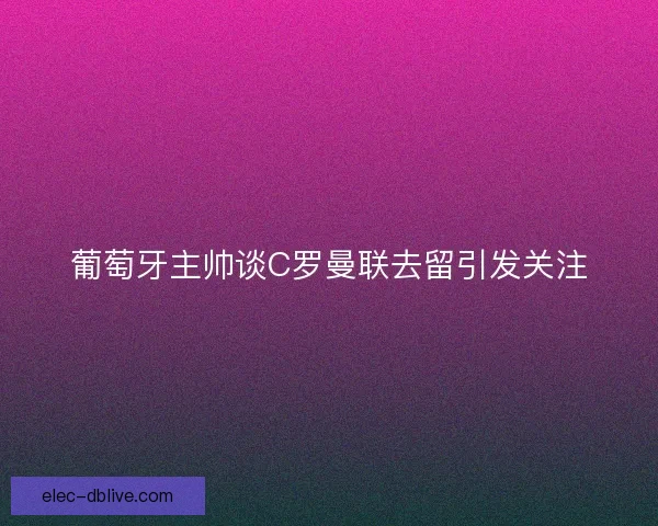 葡萄牙主帅谈C罗曼联去留引发关注