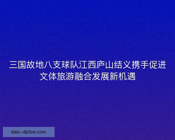 三国故地八支球队江西庐山结义携手促进文体旅游融合发展新机遇