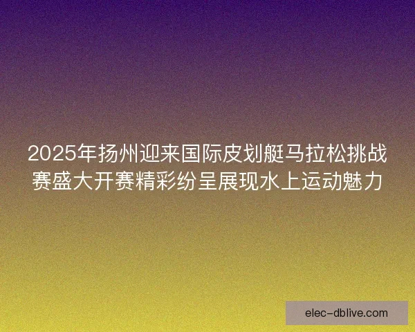 2025年扬州迎来国际皮划艇马拉松挑战赛盛大开赛精彩纷呈展现水上运动魅力